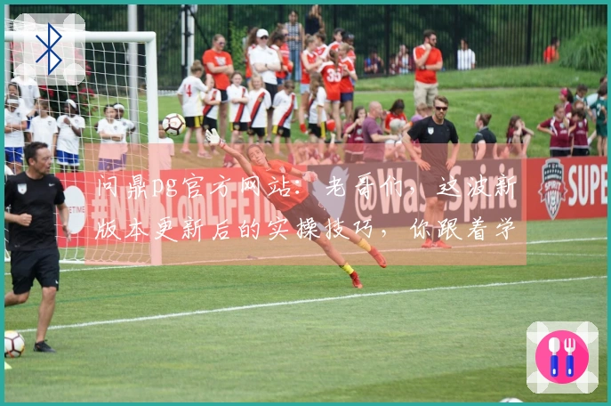 问鼎pg官方网站：老哥们，这波新版本更新后的实操技巧，你跟着学了吗？