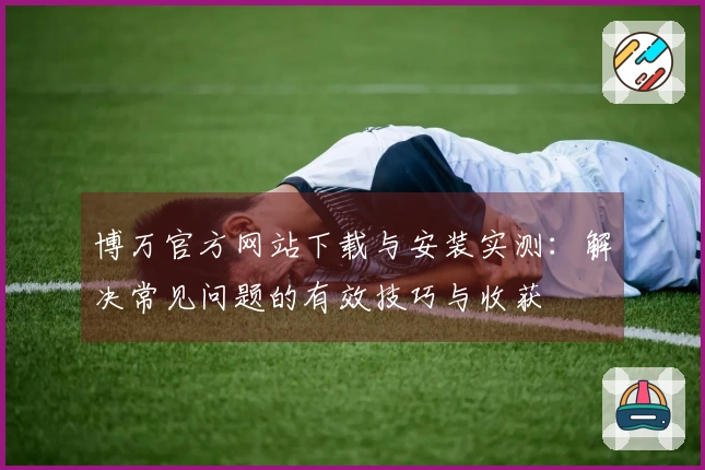 博万官方网站下载与安装实测：解决常见问题的有效技巧与收获