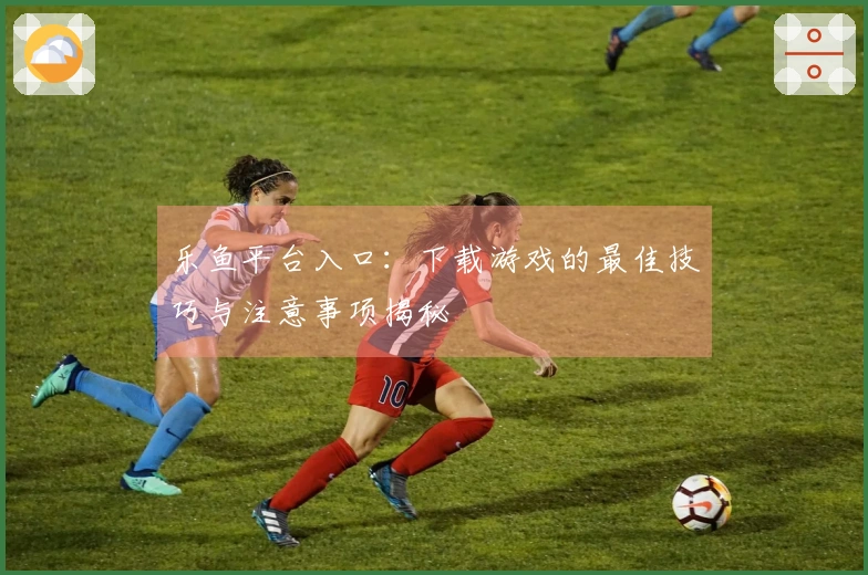 乐鱼平台入口：下载游戏的最佳技巧与注意事项揭秘
