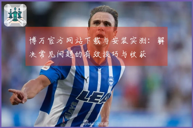 博万官方网站下载与安装实测：解决常见问题的有效技巧与收获